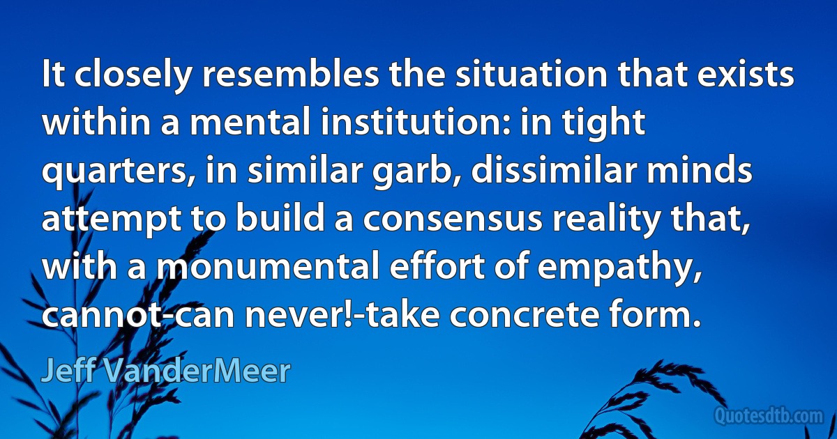 It closely resembles the situation that exists within a mental institution: in tight quarters, in similar garb, dissimilar minds attempt to build a consensus reality that, with a monumental effort of empathy, cannot-can never!-take concrete form. (Jeff VanderMeer)