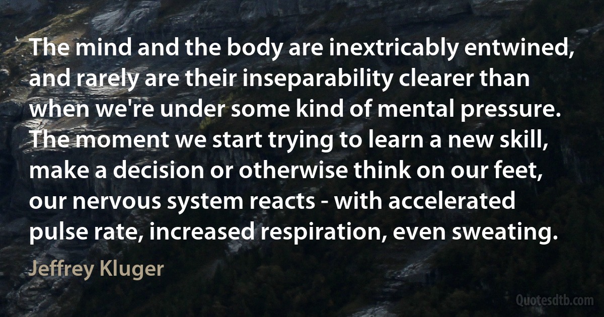 The mind and the body are inextricably entwined, and rarely are their inseparability clearer than when we're under some kind of mental pressure. The moment we start trying to learn a new skill, make a decision or otherwise think on our feet, our nervous system reacts - with accelerated pulse rate, increased respiration, even sweating. (Jeffrey Kluger)