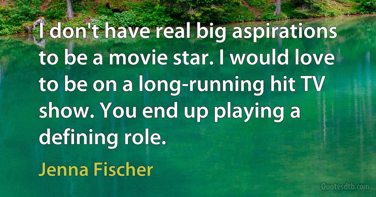 I don't have real big aspirations to be a movie star. I would love to be on a long-running hit TV show. You end up playing a defining role. (Jenna Fischer)