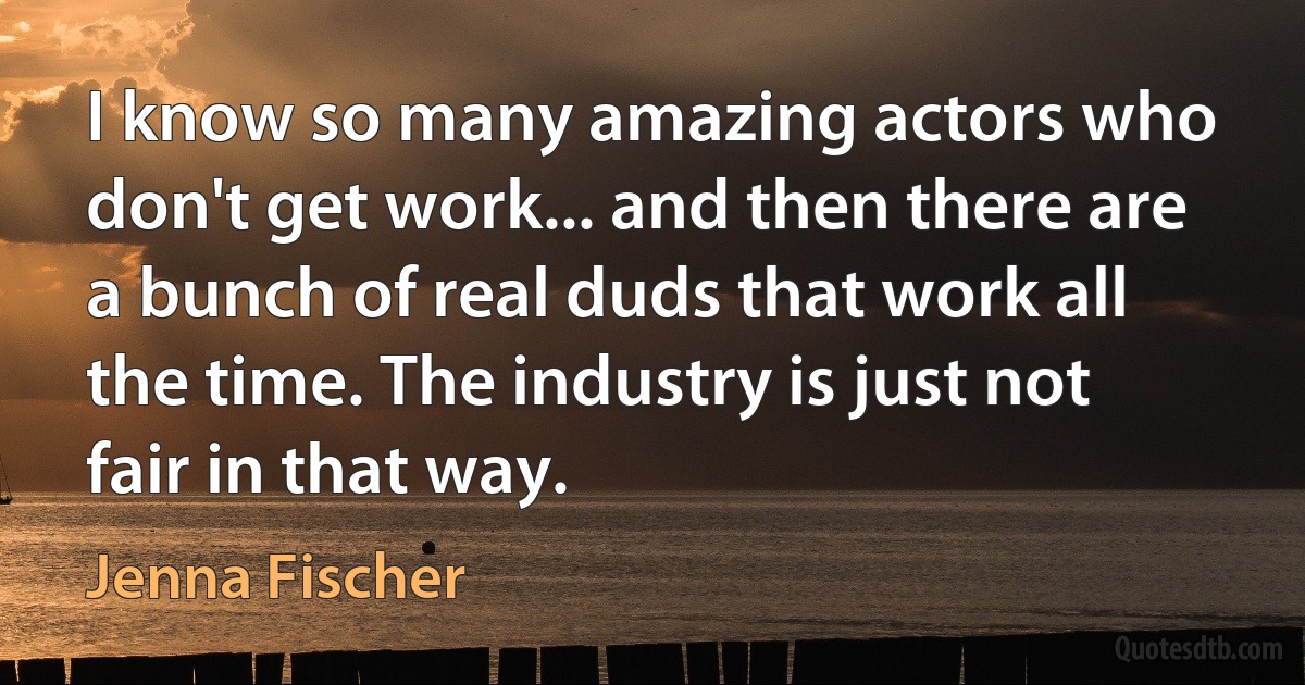 I know so many amazing actors who don't get work... and then there are a bunch of real duds that work all the time. The industry is just not fair in that way. (Jenna Fischer)