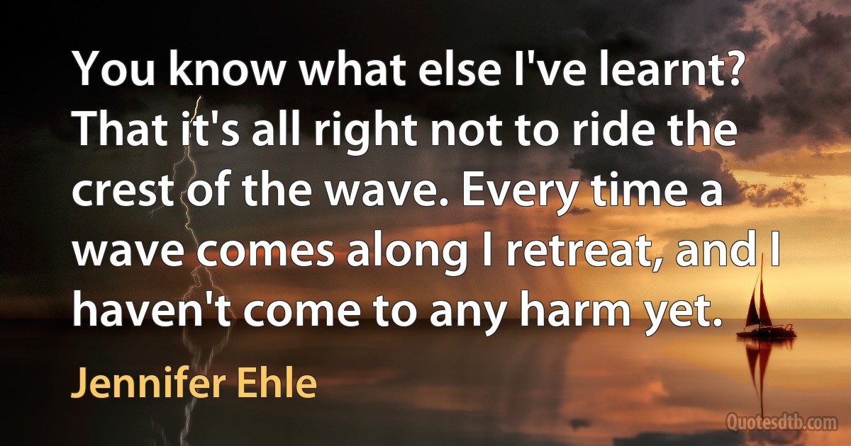 You know what else I've learnt? That it's all right not to ride the crest of the wave. Every time a wave comes along I retreat, and I haven't come to any harm yet. (Jennifer Ehle)