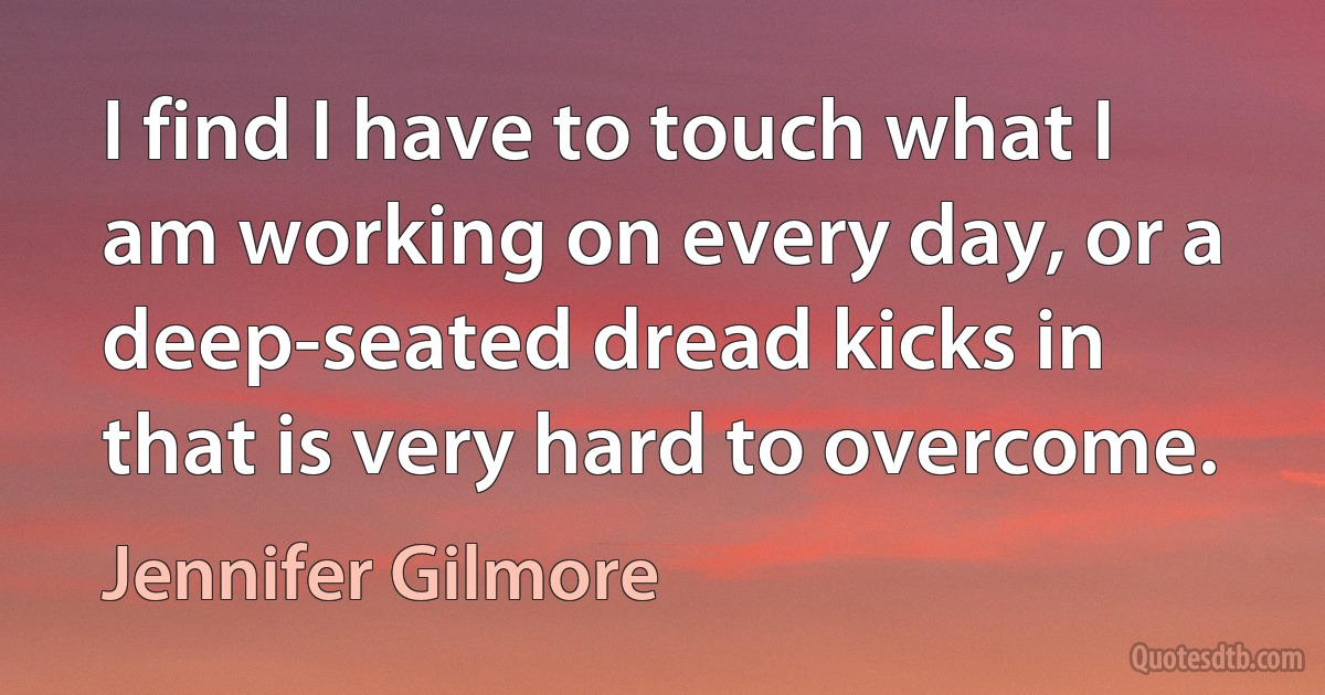 I find I have to touch what I am working on every day, or a deep-seated dread kicks in that is very hard to overcome. (Jennifer Gilmore)