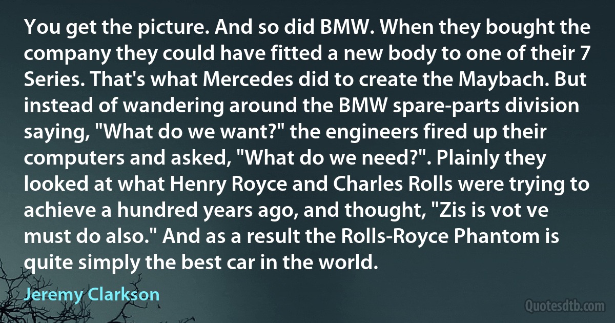 You get the picture. And so did BMW. When they bought the company they could have fitted a new body to one of their 7 Series. That's what Mercedes did to create the Maybach. But instead of wandering around the BMW spare-parts division saying, "What do we want?" the engineers fired up their computers and asked, "What do we need?". Plainly they looked at what Henry Royce and Charles Rolls were trying to achieve a hundred years ago, and thought, "Zis is vot ve must do also." And as a result the Rolls-Royce Phantom is quite simply the best car in the world. (Jeremy Clarkson)