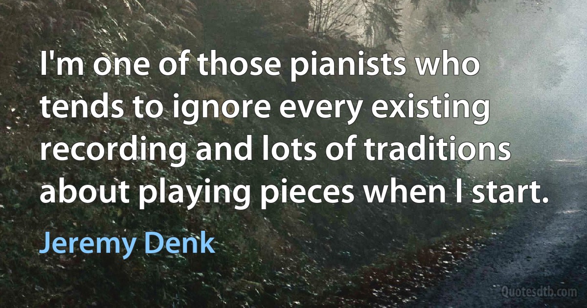 I'm one of those pianists who tends to ignore every existing recording and lots of traditions about playing pieces when I start. (Jeremy Denk)