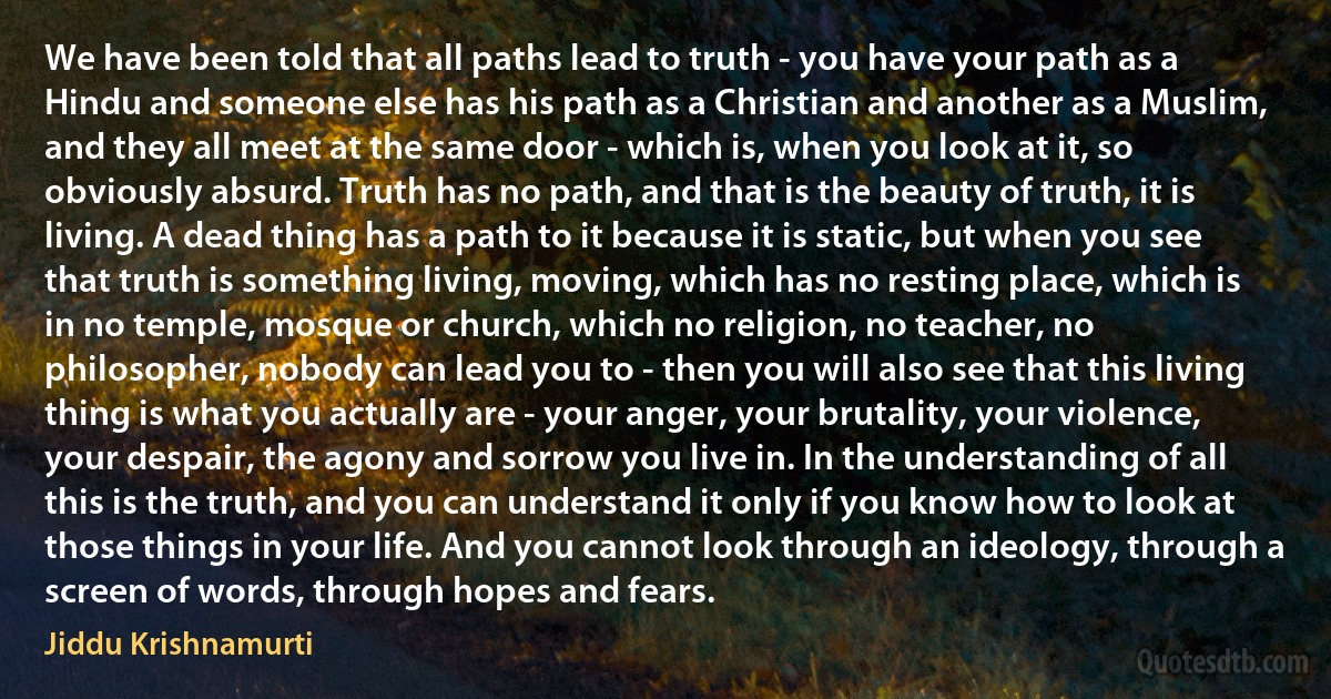 We have been told that all paths lead to truth - you have your path as a Hindu and someone else has his path as a Christian and another as a Muslim, and they all meet at the same door - which is, when you look at it, so obviously absurd. Truth has no path, and that is the beauty of truth, it is living. A dead thing has a path to it because it is static, but when you see that truth is something living, moving, which has no resting place, which is in no temple, mosque or church, which no religion, no teacher, no philosopher, nobody can lead you to - then you will also see that this living thing is what you actually are - your anger, your brutality, your violence, your despair, the agony and sorrow you live in. In the understanding of all this is the truth, and you can understand it only if you know how to look at those things in your life. And you cannot look through an ideology, through a screen of words, through hopes and fears. (Jiddu Krishnamurti)