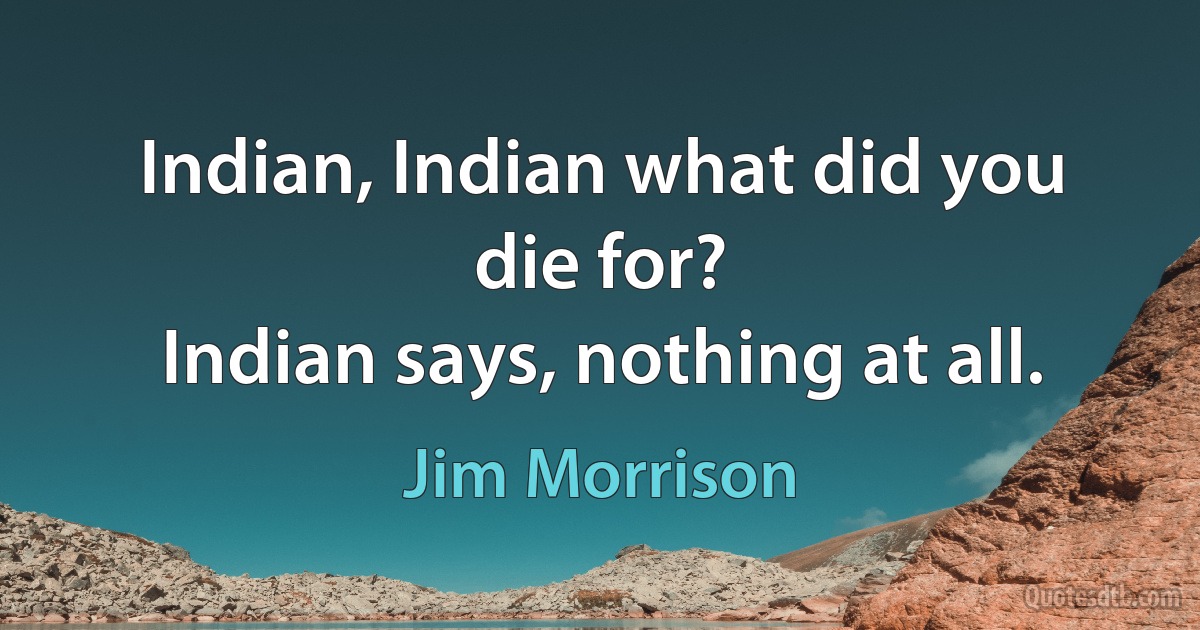 Indian, Indian what did you die for?
Indian says, nothing at all. (Jim Morrison)