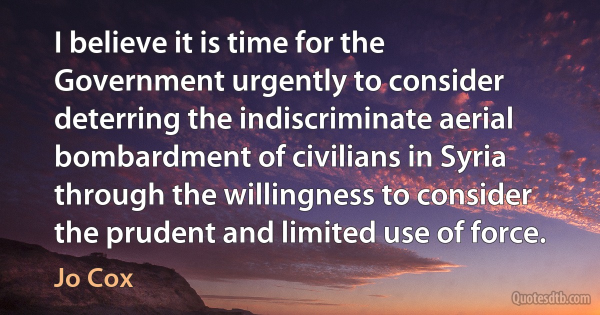 I believe it is time for the Government urgently to consider deterring the indiscriminate aerial bombardment of civilians in Syria through the willingness to consider the prudent and limited use of force. (Jo Cox)