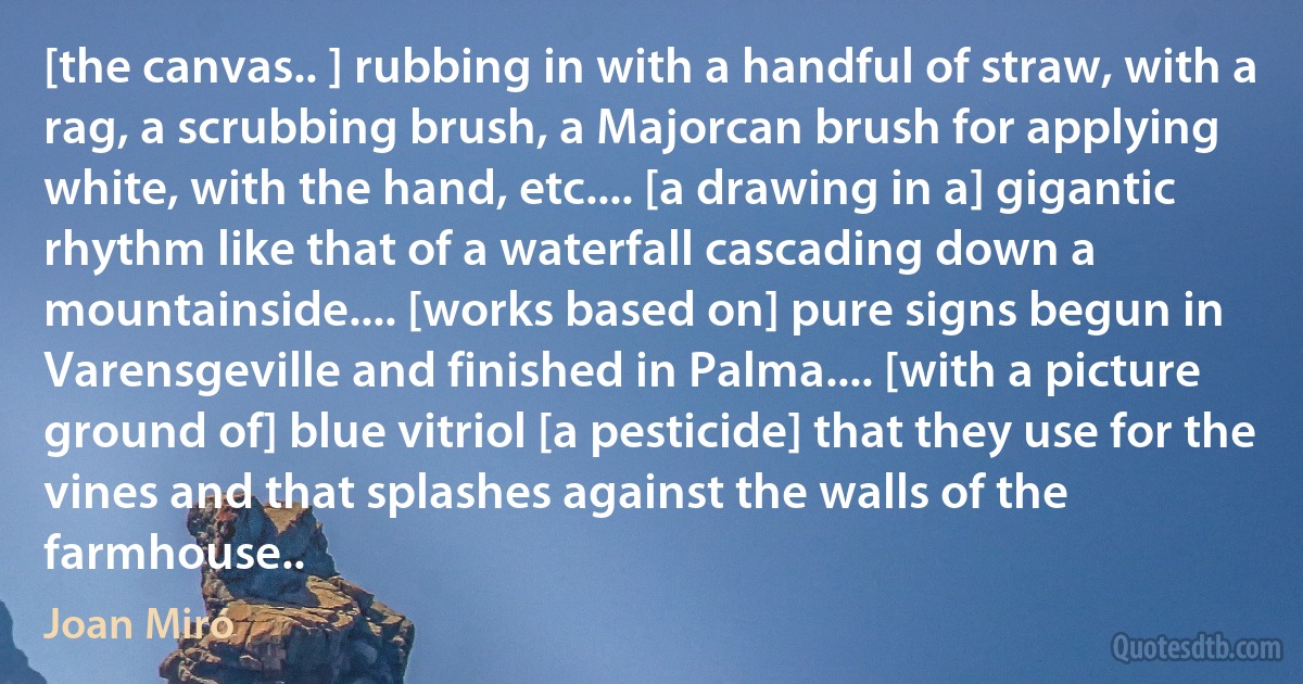 [the canvas.. ] rubbing in with a handful of straw, with a rag, a scrubbing brush, a Majorcan brush for applying white, with the hand, etc.... [a drawing in a] gigantic rhythm like that of a waterfall cascading down a mountainside.... [works based on] pure signs begun in Varensgeville and finished in Palma.... [with a picture ground of] blue vitriol [a pesticide] that they use for the vines and that splashes against the walls of the farmhouse.. (Joan Miró)