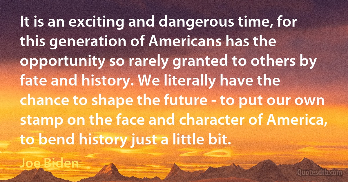 It is an exciting and dangerous time, for this generation of Americans has the opportunity so rarely granted to others by fate and history. We literally have the chance to shape the future - to put our own stamp on the face and character of America, to bend history just a little bit. (Joe Biden)