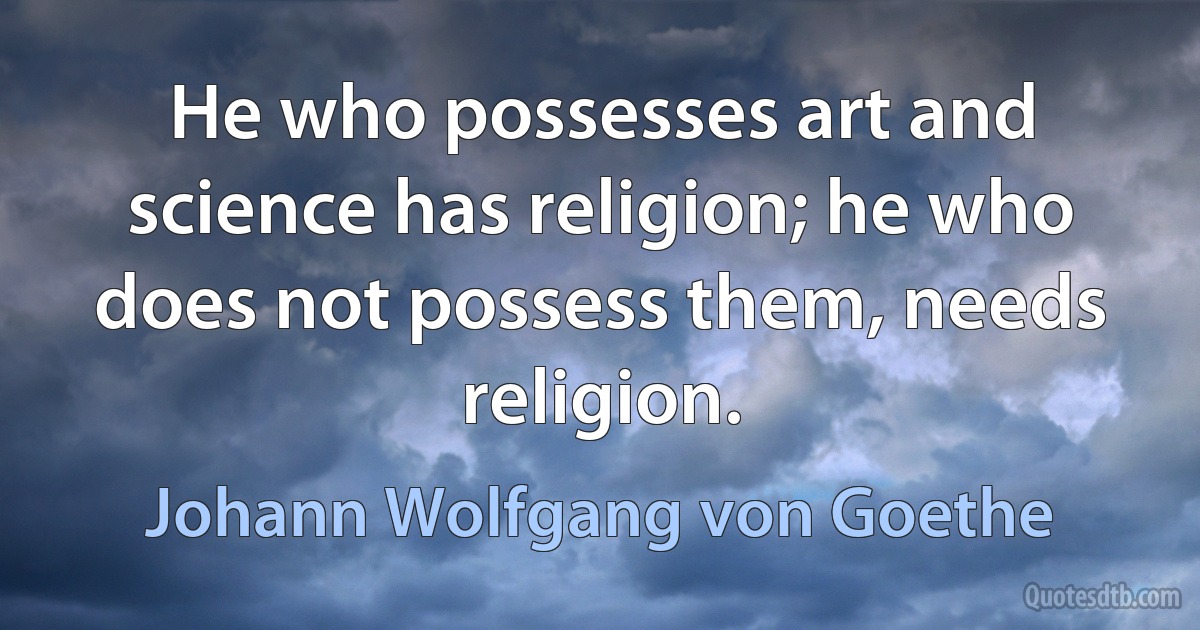 He who possesses art and science has religion; he who does not possess them, needs religion. (Johann Wolfgang von Goethe)