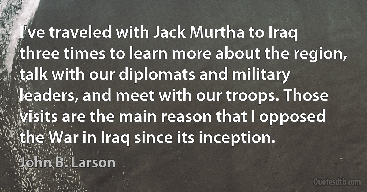 I've traveled with Jack Murtha to Iraq three times to learn more about the region, talk with our diplomats and military leaders, and meet with our troops. Those visits are the main reason that I opposed the War in Iraq since its inception. (John B. Larson)