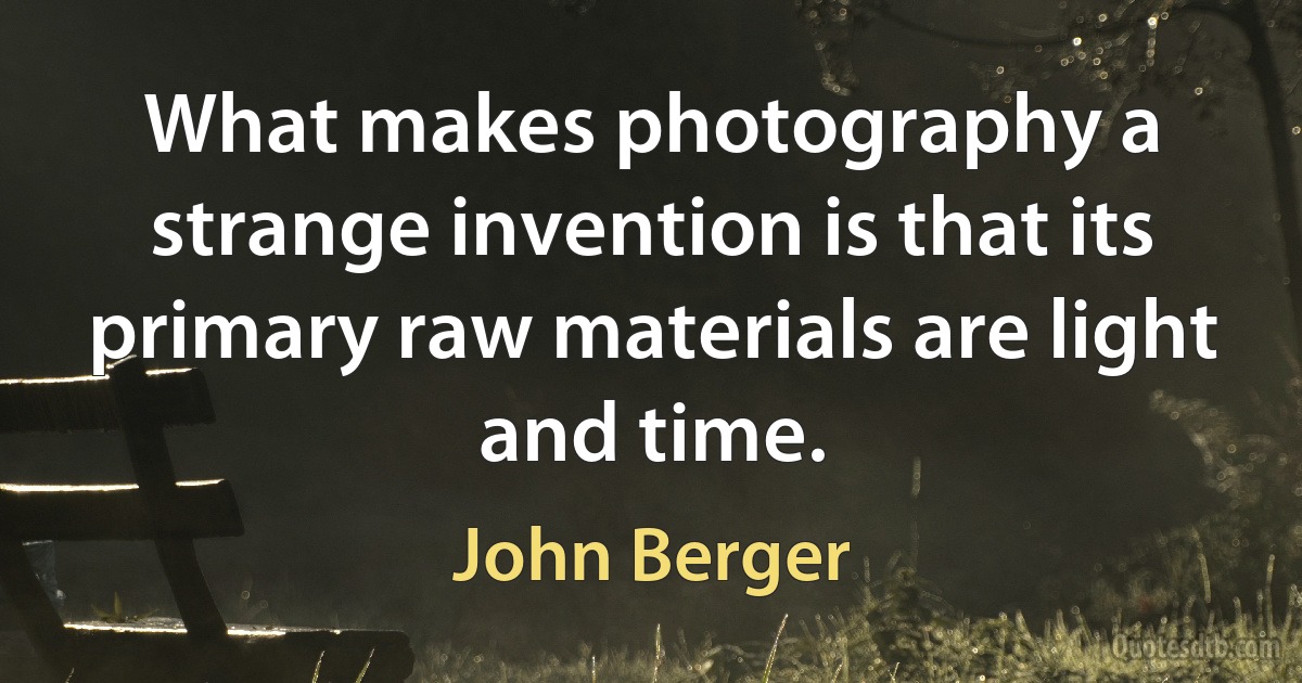 What makes photography a strange invention is that its primary raw materials are light and time. (John Berger)