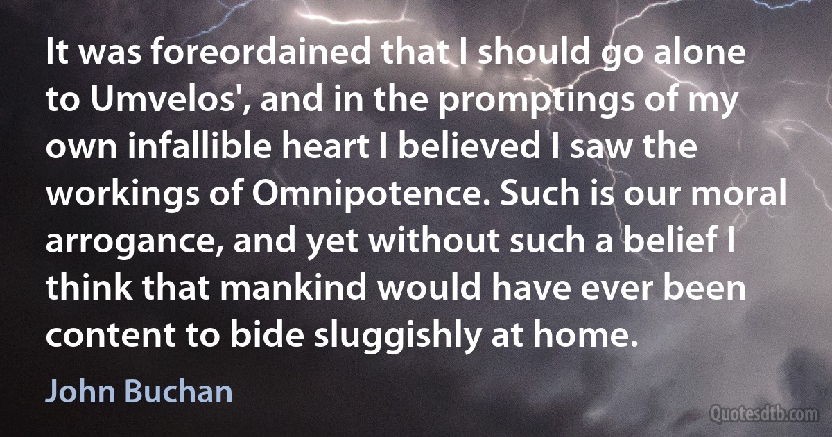 It was foreordained that I should go alone to Umvelos', and in the promptings of my own infallible heart I believed I saw the workings of Omnipotence. Such is our moral arrogance, and yet without such a belief I think that mankind would have ever been content to bide sluggishly at home. (John Buchan)