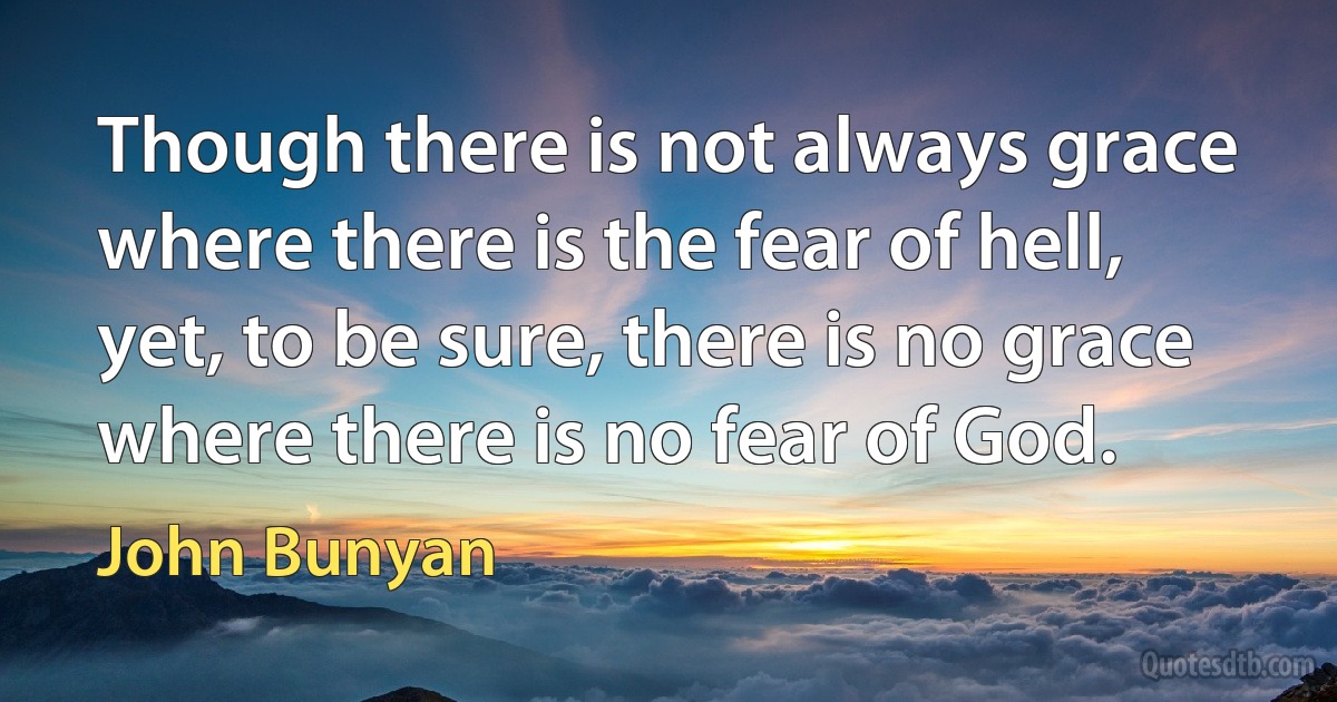 Though there is not always grace where there is the fear of hell, yet, to be sure, there is no grace where there is no fear of God. (John Bunyan)