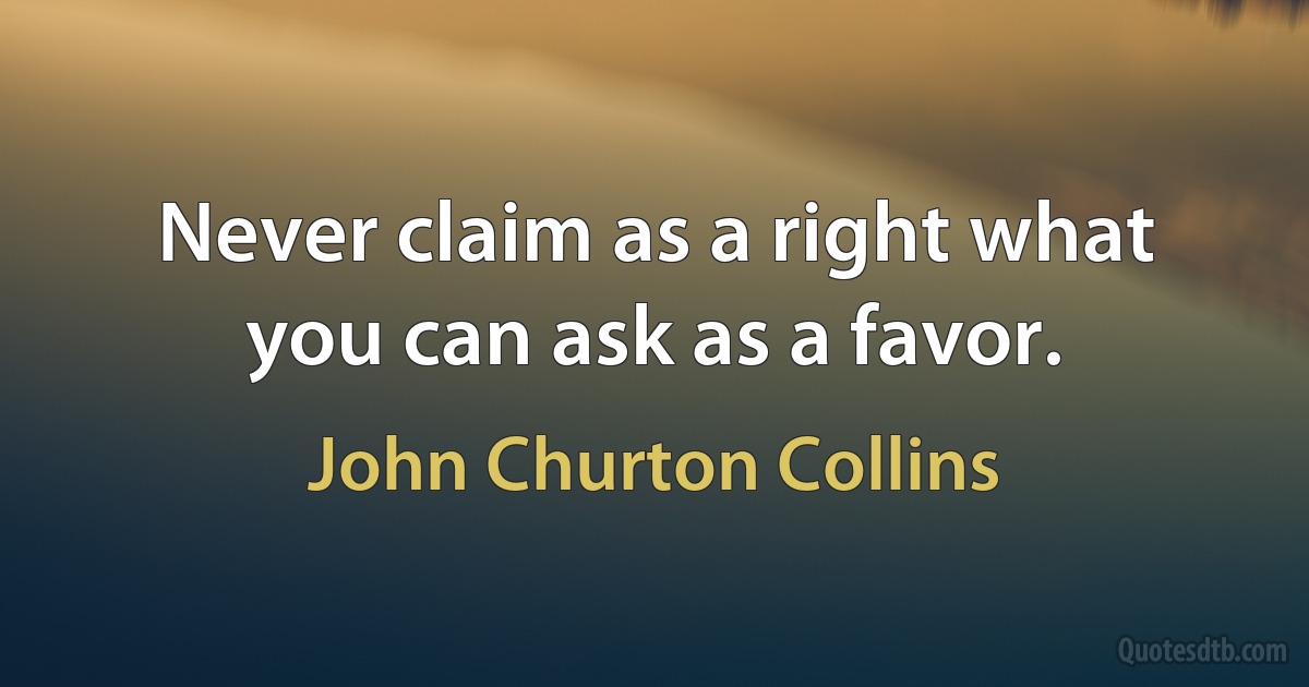 Never claim as a right what you can ask as a favor. (John Churton Collins)