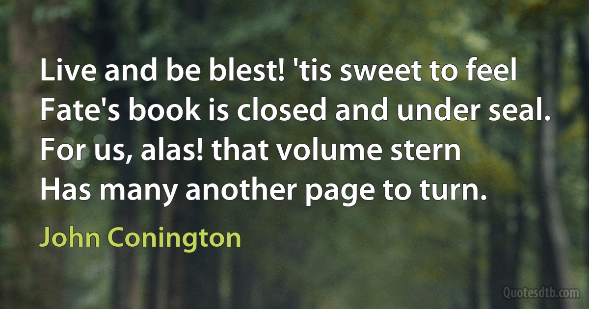 Live and be blest! 'tis sweet to feel
Fate's book is closed and under seal.
For us, alas! that volume stern
Has many another page to turn. (John Conington)