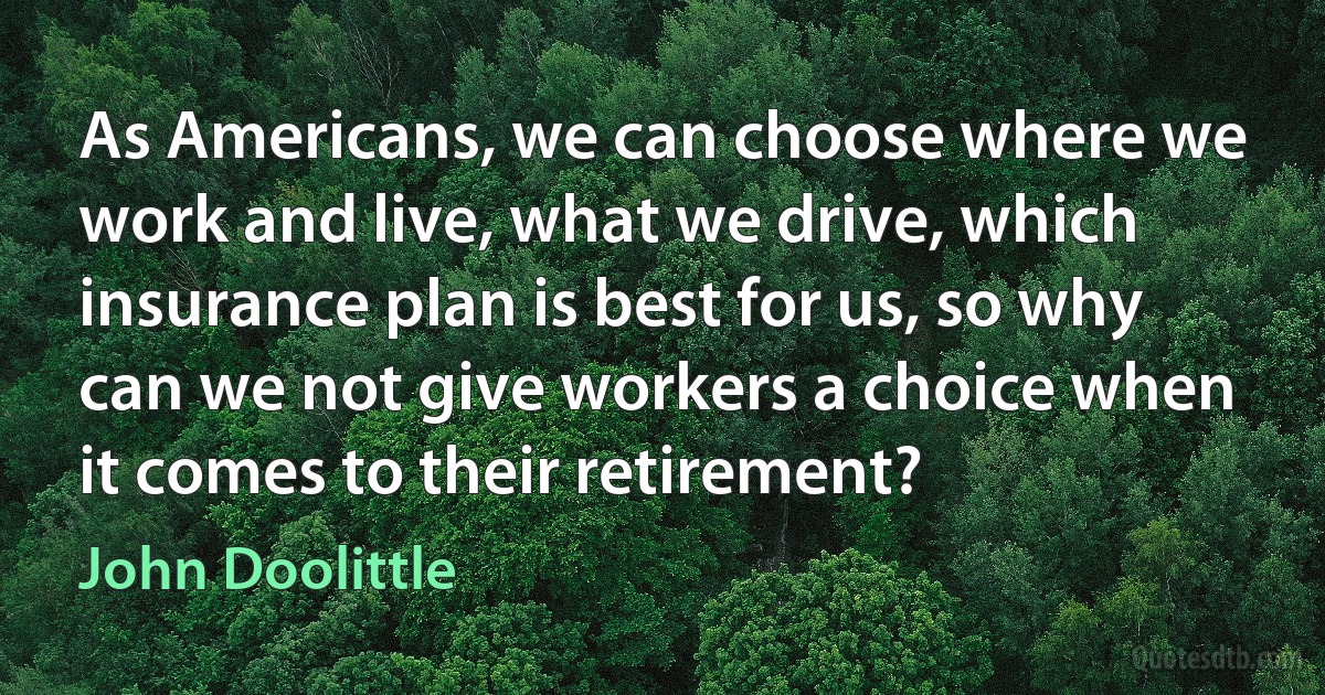 As Americans, we can choose where we work and live, what we drive, which insurance plan is best for us, so why can we not give workers a choice when it comes to their retirement? (John Doolittle)