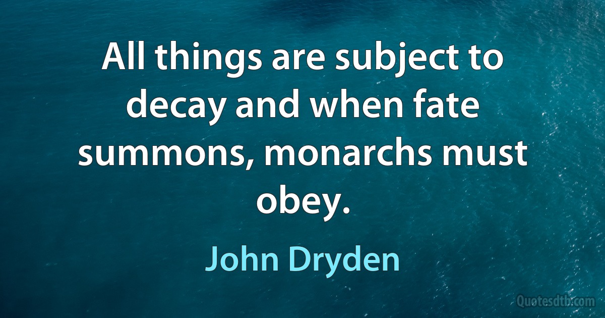 All things are subject to decay and when fate summons, monarchs must obey. (John Dryden)