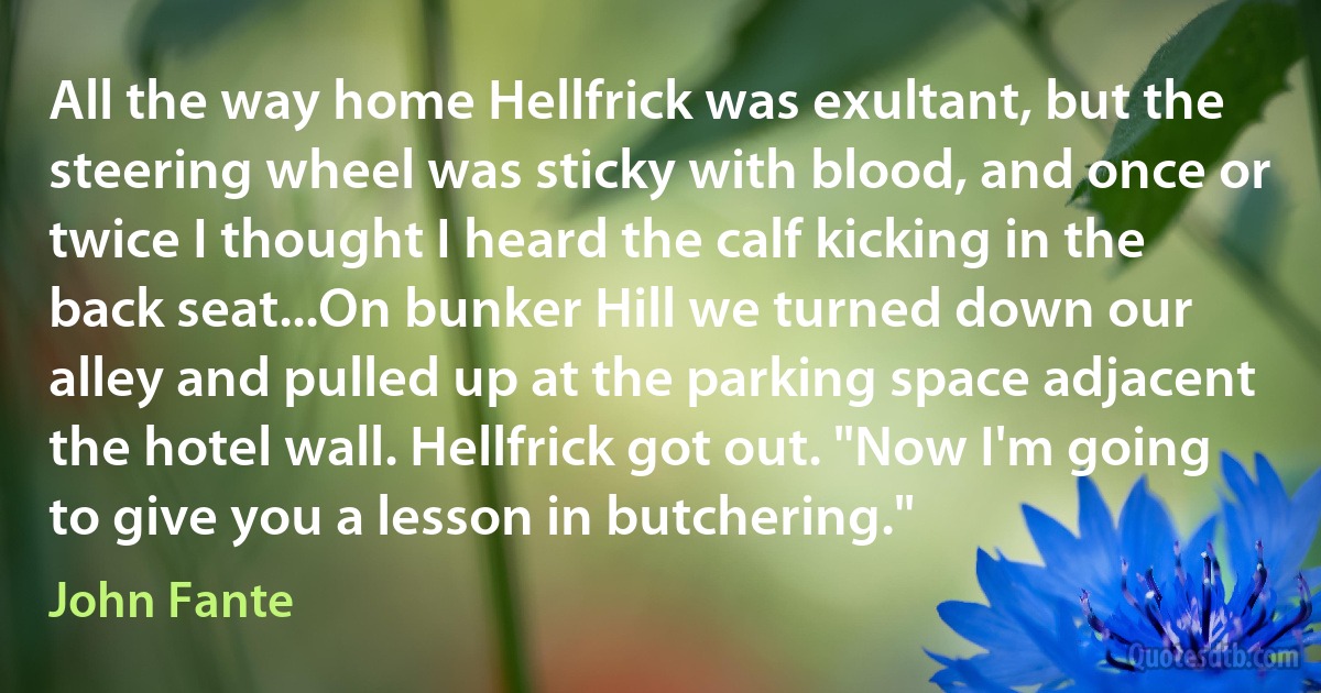 All the way home Hellfrick was exultant, but the steering wheel was sticky with blood, and once or twice I thought I heard the calf kicking in the back seat...On bunker Hill we turned down our alley and pulled up at the parking space adjacent the hotel wall. Hellfrick got out. "Now I'm going to give you a lesson in butchering." (John Fante)