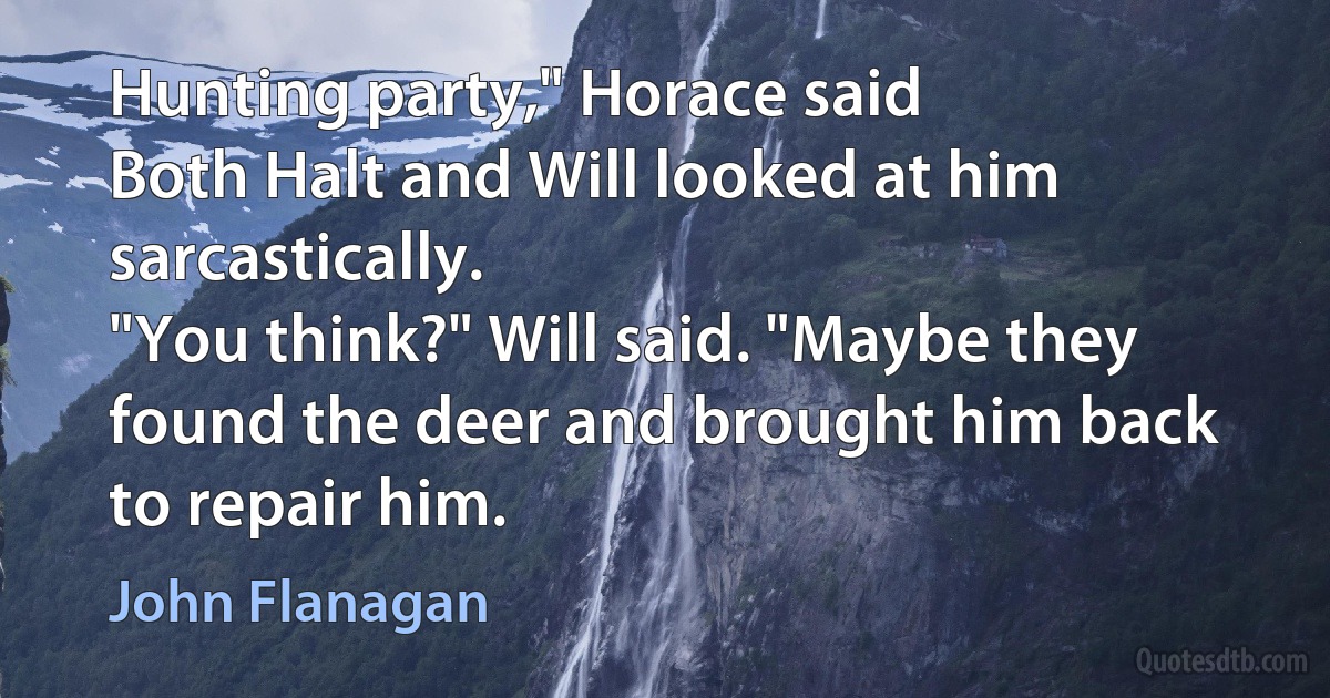 Hunting party," Horace said
Both Halt and Will looked at him sarcastically.
"You think?" Will said. "Maybe they found the deer and brought him back to repair him. (John Flanagan)