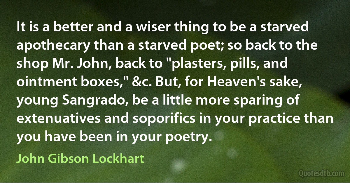 It is a better and a wiser thing to be a starved apothecary than a starved poet; so back to the shop Mr. John, back to "plasters, pills, and ointment boxes," &c. But, for Heaven's sake, young Sangrado, be a little more sparing of extenuatives and soporifics in your practice than you have been in your poetry. (John Gibson Lockhart)