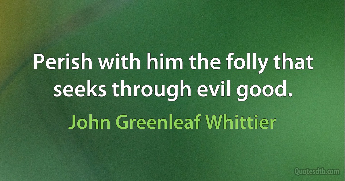 Perish with him the folly that seeks through evil good. (John Greenleaf Whittier)