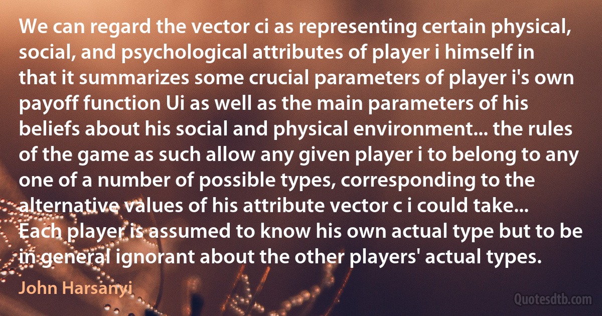 We can regard the vector ci as representing certain physical, social, and psychological attributes of player i himself in that it summarizes some crucial parameters of player i's own payoff function Ui as well as the main parameters of his beliefs about his social and physical environment... the rules of the game as such allow any given player i to belong to any one of a number of possible types, corresponding to the alternative values of his attribute vector c i could take... Each player is assumed to know his own actual type but to be in general ignorant about the other players' actual types. (John Harsanyi)