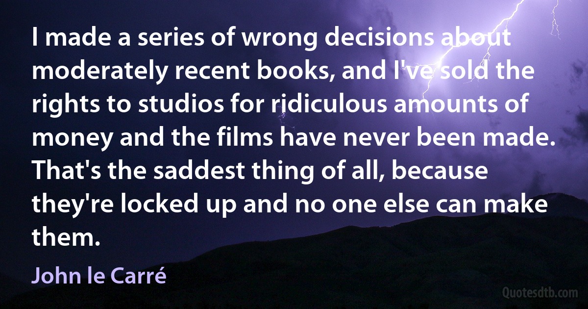 I made a series of wrong decisions about moderately recent books, and I've sold the rights to studios for ridiculous amounts of money and the films have never been made. That's the saddest thing of all, because they're locked up and no one else can make them. (John le Carré)