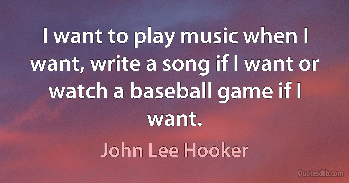 I want to play music when I want, write a song if I want or watch a baseball game if I want. (John Lee Hooker)