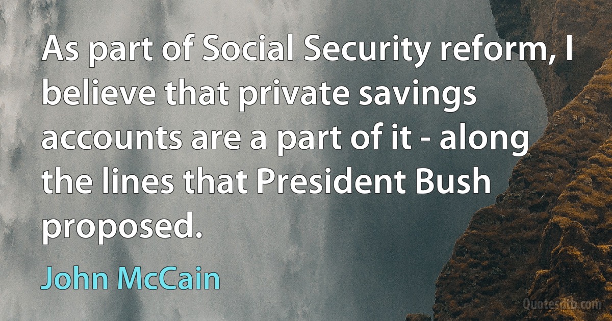 As part of Social Security reform, I believe that private savings accounts are a part of it - along the lines that President Bush proposed. (John McCain)