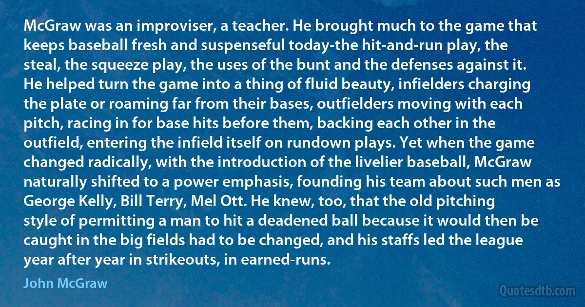 McGraw was an improviser, a teacher. He brought much to the game that keeps baseball fresh and suspenseful today-the hit-and-run play, the steal, the squeeze play, the uses of the bunt and the defenses against it. He helped turn the game into a thing of fluid beauty, infielders charging the plate or roaming far from their bases, outfielders moving with each pitch, racing in for base hits before them, backing each other in the outfield, entering the infield itself on rundown plays. Yet when the game changed radically, with the introduction of the livelier baseball, McGraw naturally shifted to a power emphasis, founding his team about such men as George Kelly, Bill Terry, Mel Ott. He knew, too, that the old pitching style of permitting a man to hit a deadened ball because it would then be caught in the big fields had to be changed, and his staffs led the league year after year in strikeouts, in earned-runs. (John McGraw)