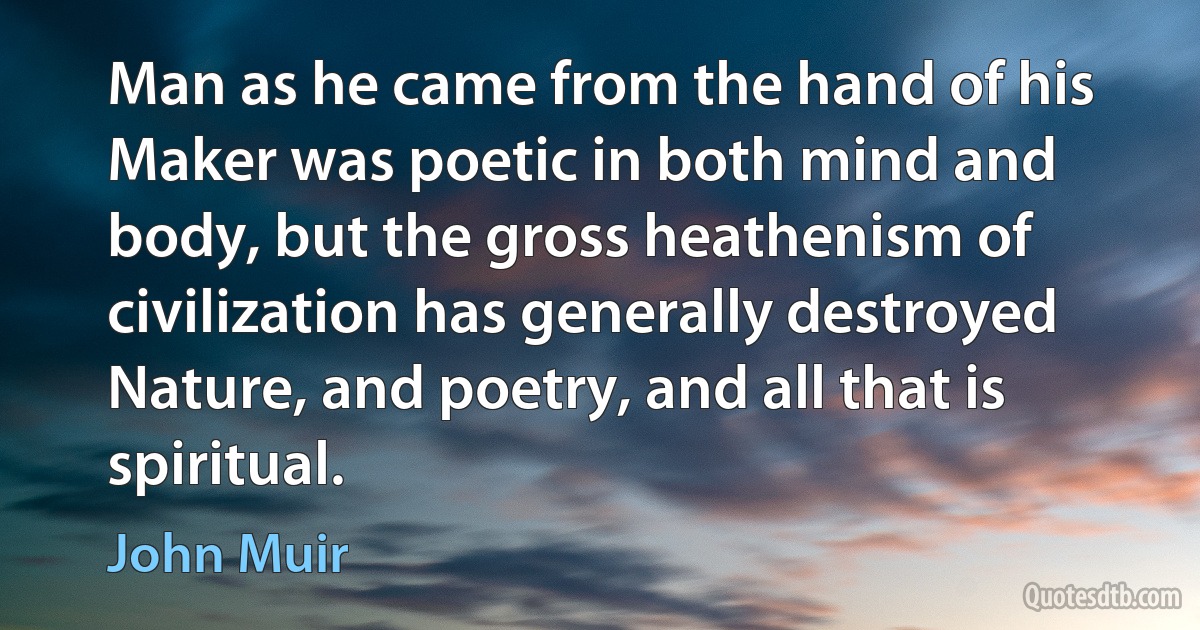 Man as he came from the hand of his Maker was poetic in both mind and body, but the gross heathenism of civilization has generally destroyed Nature, and poetry, and all that is spiritual. (John Muir)