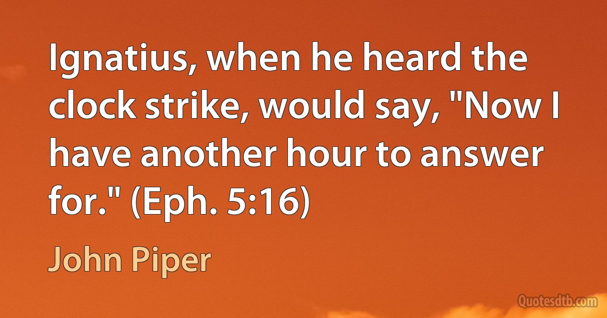 Ignatius, when he heard the clock strike, would say, "Now I have another hour to answer for." (Eph. 5:16) (John Piper)