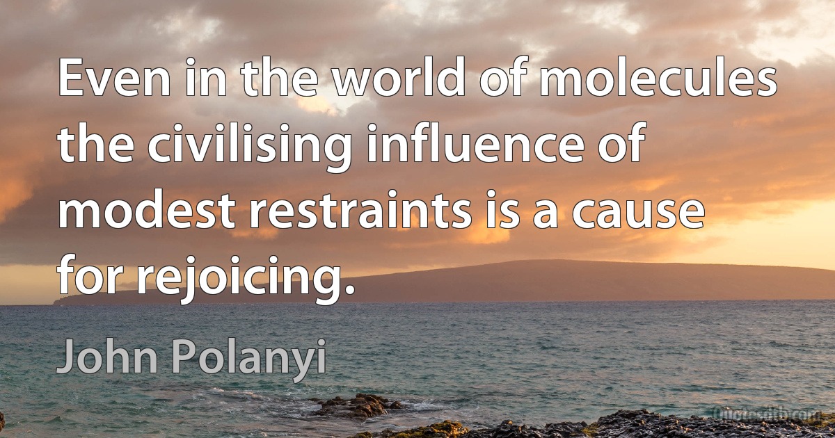 Even in the world of molecules the civilising influence of modest restraints is a cause for rejoicing. (John Polanyi)