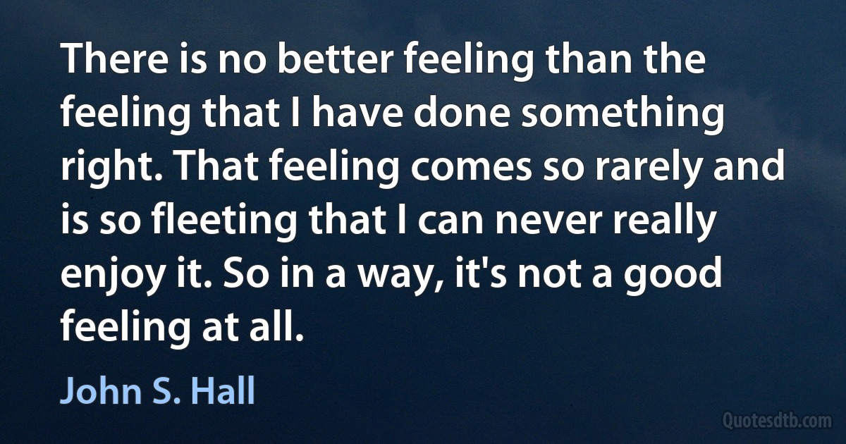 There is no better feeling than the feeling that I have done something right. That feeling comes so rarely and is so fleeting that I can never really enjoy it. So in a way, it's not a good feeling at all. (John S. Hall)