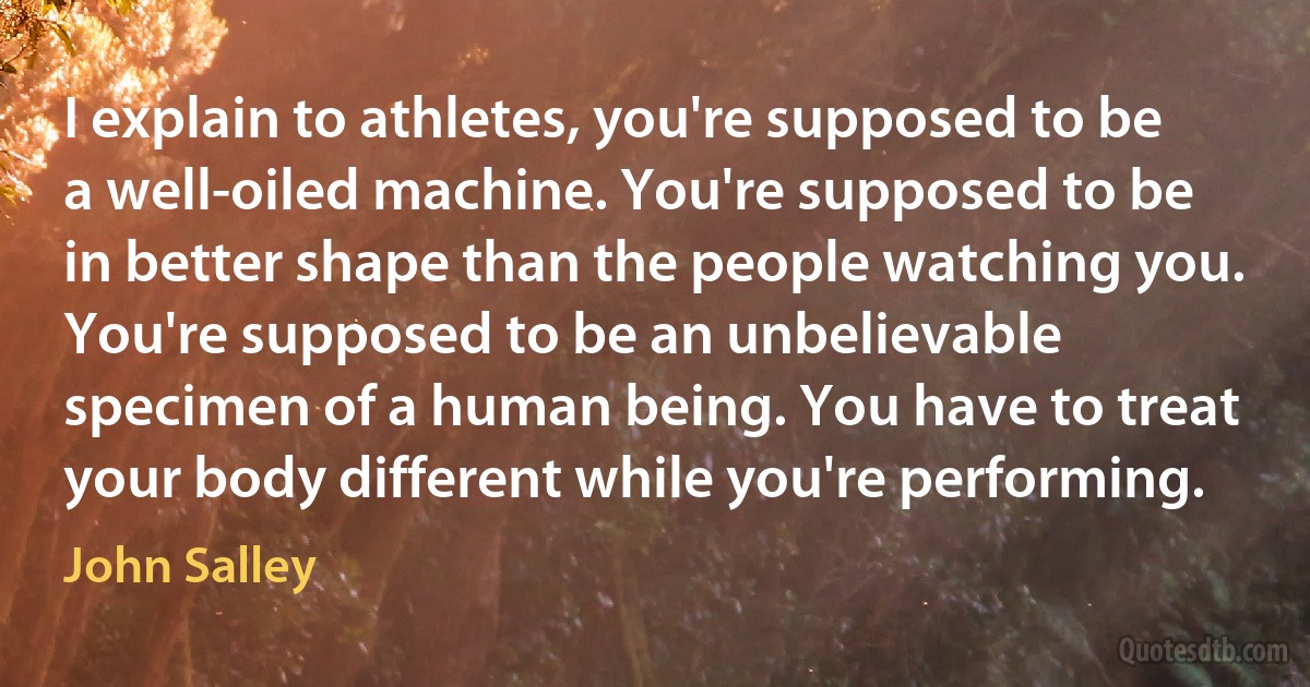 I explain to athletes, you're supposed to be a well-oiled machine. You're supposed to be in better shape than the people watching you. You're supposed to be an unbelievable specimen of a human being. You have to treat your body different while you're performing. (John Salley)