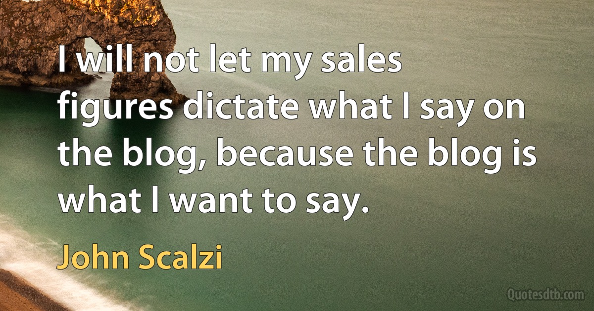 I will not let my sales figures dictate what I say on the blog, because the blog is what I want to say. (John Scalzi)