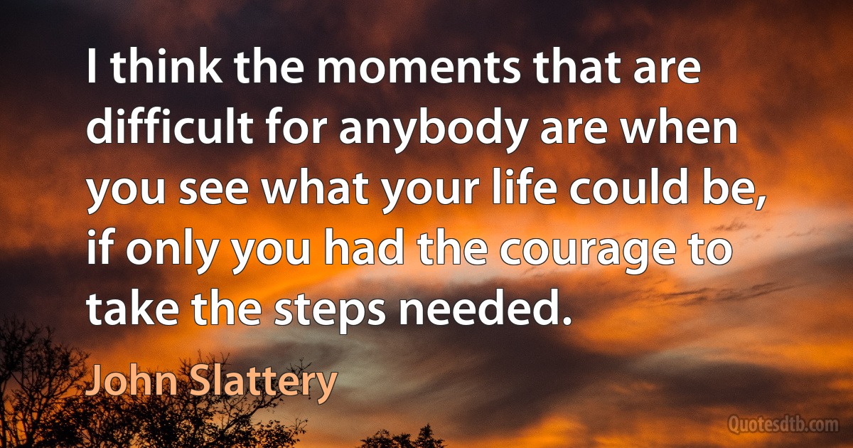 I think the moments that are difficult for anybody are when you see what your life could be, if only you had the courage to take the steps needed. (John Slattery)