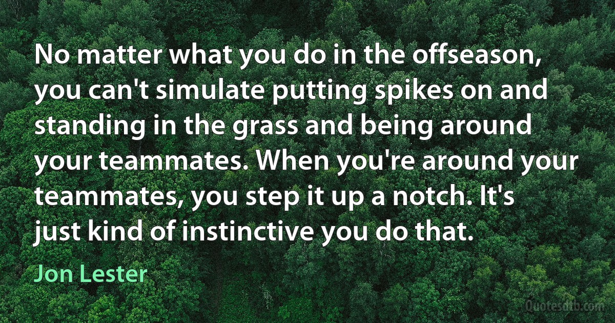 No matter what you do in the offseason, you can't simulate putting spikes on and standing in the grass and being around your teammates. When you're around your teammates, you step it up a notch. It's just kind of instinctive you do that. (Jon Lester)