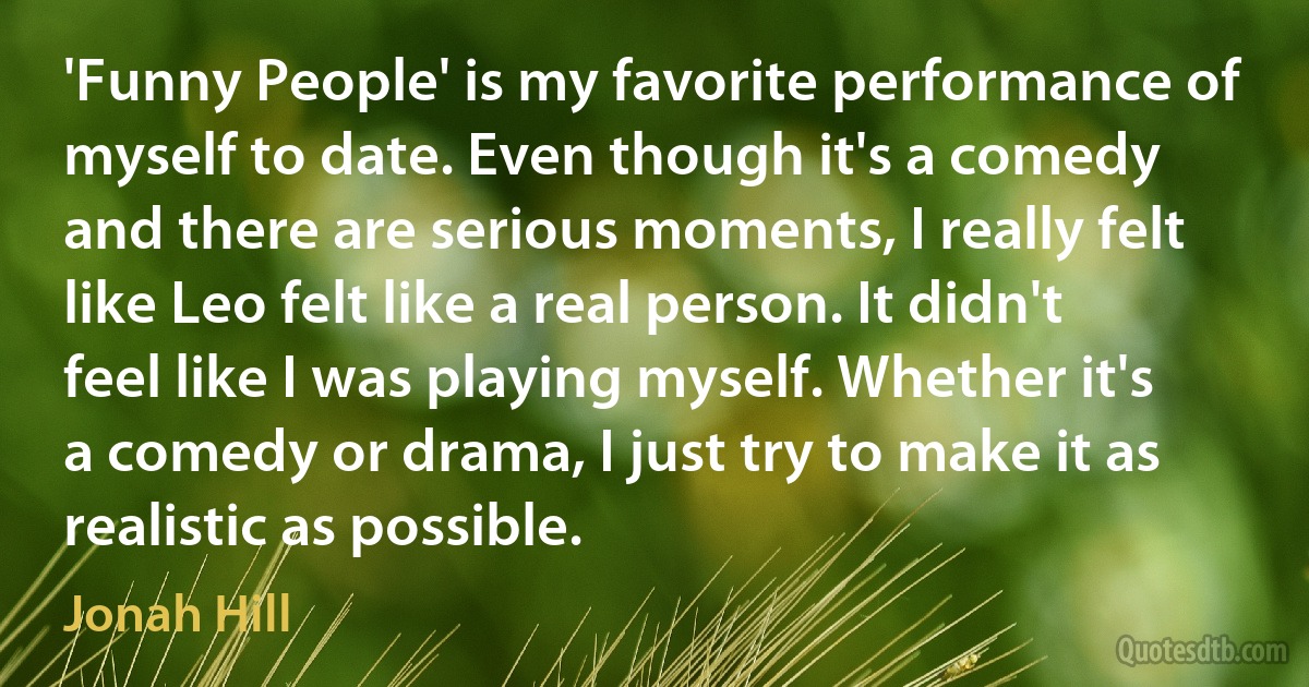 'Funny People' is my favorite performance of myself to date. Even though it's a comedy and there are serious moments, I really felt like Leo felt like a real person. It didn't feel like I was playing myself. Whether it's a comedy or drama, I just try to make it as realistic as possible. (Jonah Hill)