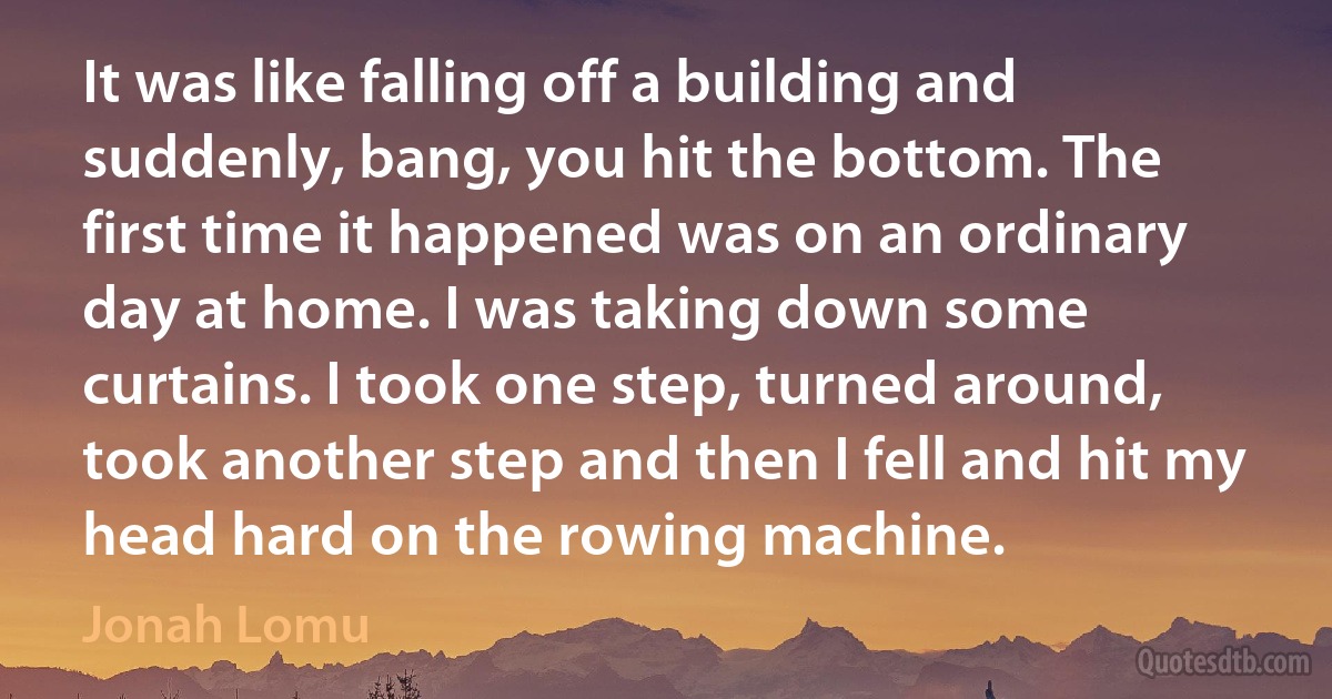 It was like falling off a building and suddenly, bang, you hit the bottom. The first time it happened was on an ordinary day at home. I was taking down some curtains. I took one step, turned around, took another step and then I fell and hit my head hard on the rowing machine. (Jonah Lomu)