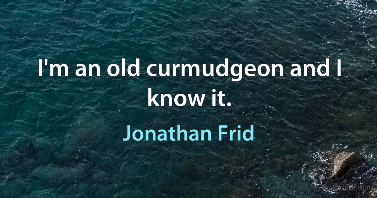 I'm an old curmudgeon and I know it. (Jonathan Frid)