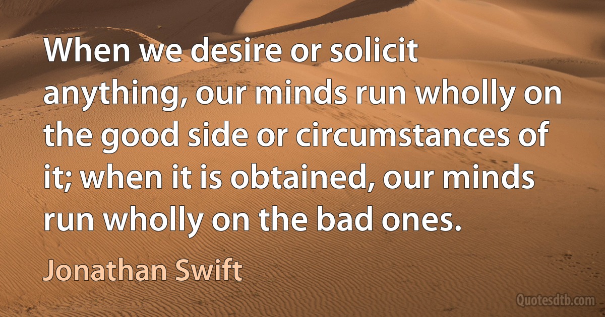 When we desire or solicit anything, our minds run wholly on the good side or circumstances of it; when it is obtained, our minds run wholly on the bad ones. (Jonathan Swift)