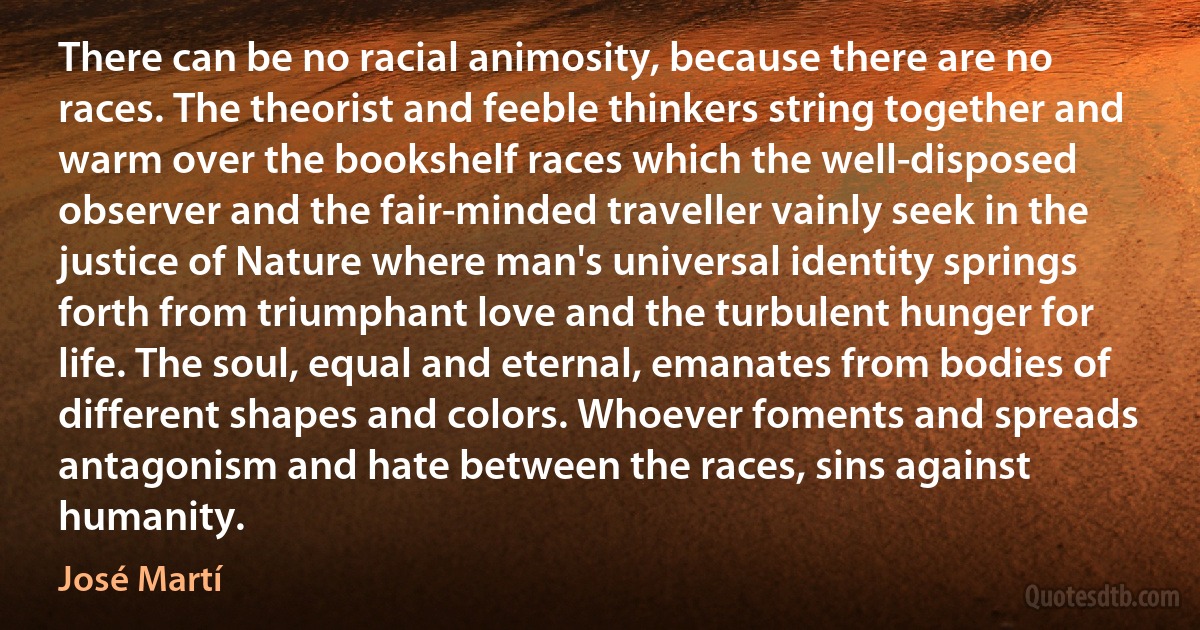 There can be no racial animosity, because there are no races. The theorist and feeble thinkers string together and warm over the bookshelf races which the well-disposed observer and the fair-minded traveller vainly seek in the justice of Nature where man's universal identity springs forth from triumphant love and the turbulent hunger for life. The soul, equal and eternal, emanates from bodies of different shapes and colors. Whoever foments and spreads antagonism and hate between the races, sins against humanity. (José Martí)