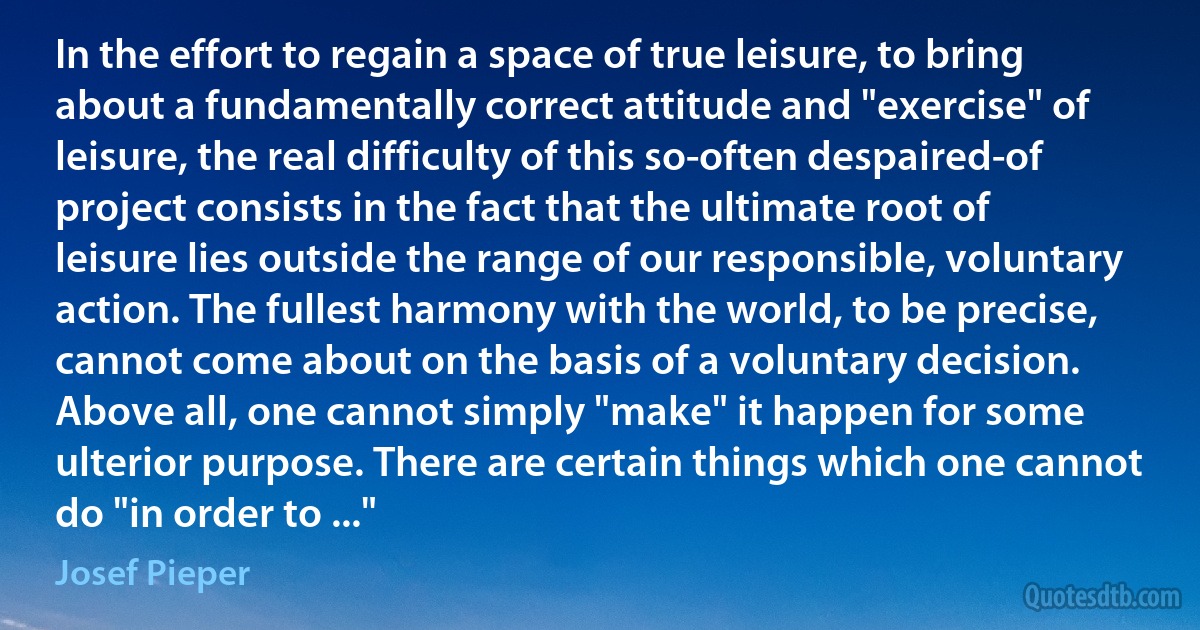 In the effort to regain a space of true leisure, to bring about a fundamentally correct attitude and "exercise" of leisure, the real difficulty of this so-often despaired-of project consists in the fact that the ultimate root of leisure lies outside the range of our responsible, voluntary action. The fullest harmony with the world, to be precise, cannot come about on the basis of a voluntary decision. Above all, one cannot simply "make" it happen for some ulterior purpose. There are certain things which one cannot do "in order to ..." (Josef Pieper)