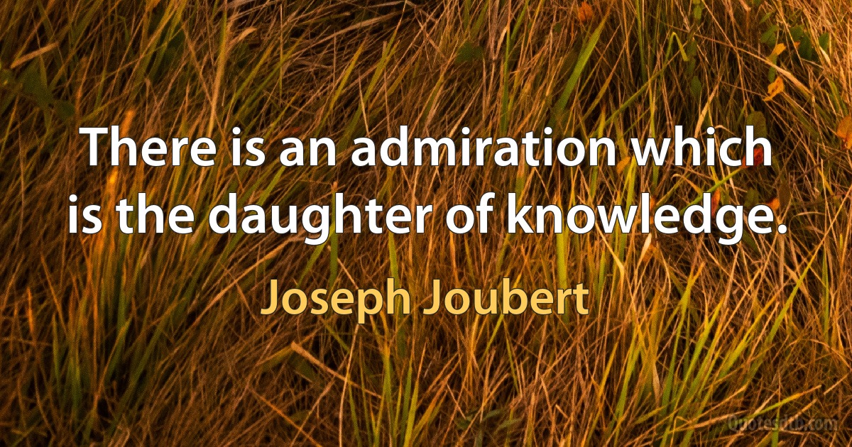 There is an admiration which is the daughter of knowledge. (Joseph Joubert)