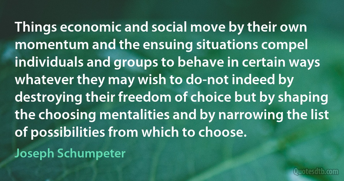 Things economic and social move by their own momentum and the ensuing situations compel individuals and groups to behave in certain ways whatever they may wish to do-not indeed by destroying their freedom of choice but by shaping the choosing mentalities and by narrowing the list of possibilities from which to choose. (Joseph Schumpeter)