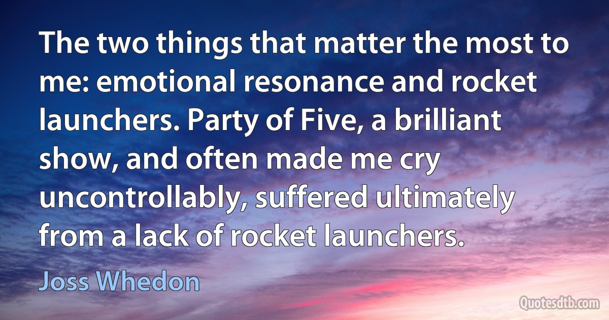 The two things that matter the most to me: emotional resonance and rocket launchers. Party of Five, a brilliant show, and often made me cry uncontrollably, suffered ultimately from a lack of rocket launchers. (Joss Whedon)