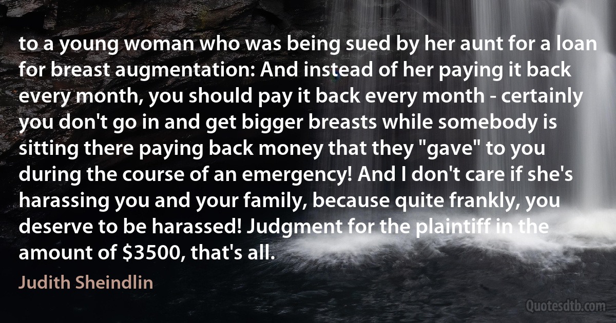 to a young woman who was being sued by her aunt for a loan for breast augmentation: And instead of her paying it back every month, you should pay it back every month - certainly you don't go in and get bigger breasts while somebody is sitting there paying back money that they "gave" to you during the course of an emergency! And I don't care if she's harassing you and your family, because quite frankly, you deserve to be harassed! Judgment for the plaintiff in the amount of $3500, that's all. (Judith Sheindlin)