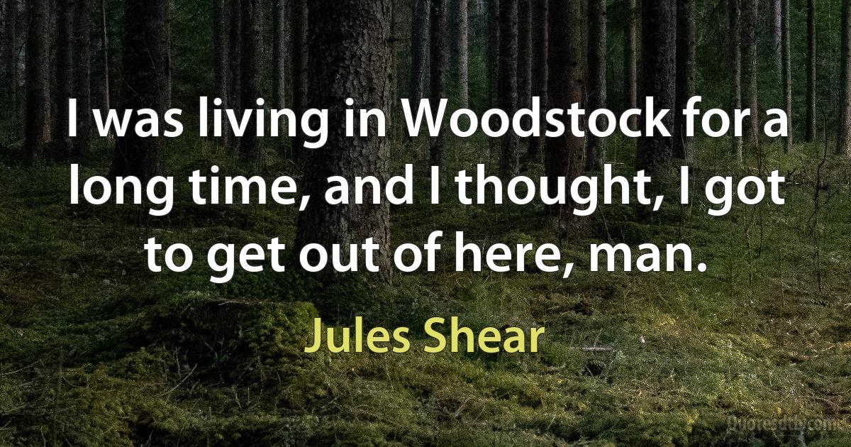 I was living in Woodstock for a long time, and I thought, I got to get out of here, man. (Jules Shear)